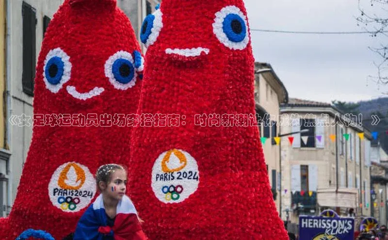 8868体育app下载平台文心一言《女足球运动员出场穿搭指南：时尚新潮让你成为焦点人物！》