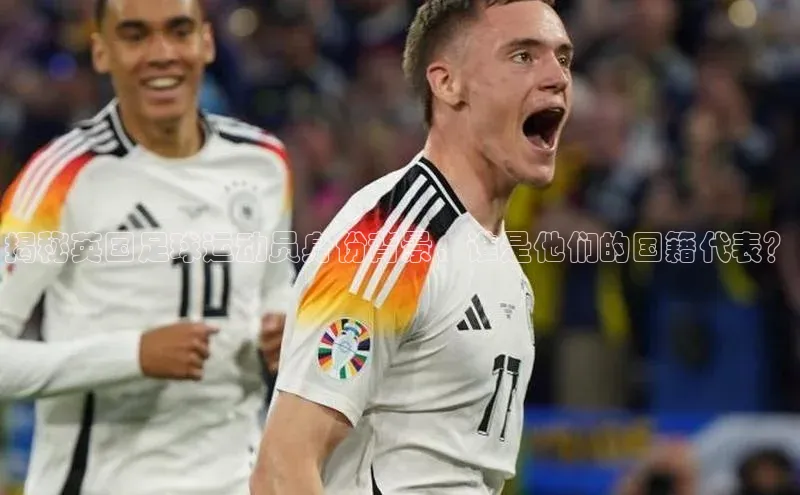 8868体育官网下载天键股份揭秘英国足球运动员身份背景，谁是他们的国籍代表？