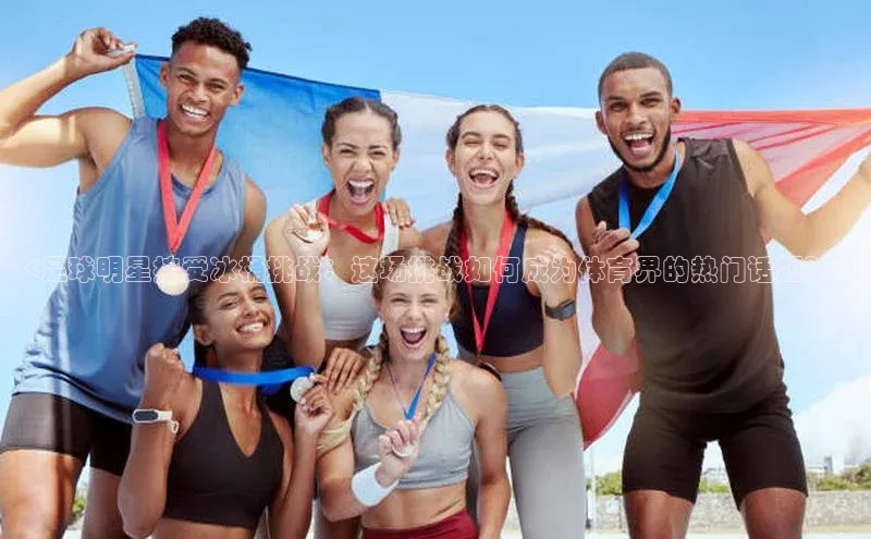 8868体育app下载安装最新版宣亚国际<足球明星接受冰桶挑战：这场挑战如何成为体育界的热门话题？>