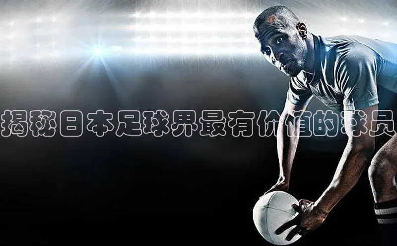 8868体育app下载安装最新版宣亚国际揭秘日本足球界最有价值的球员