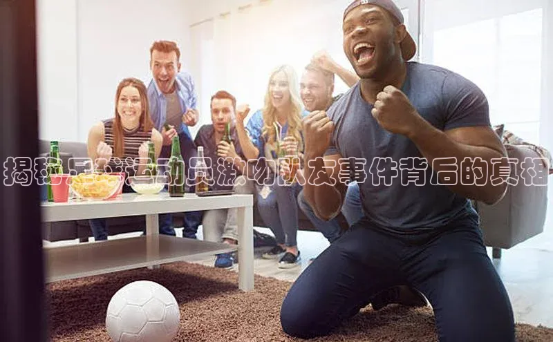 8868体育app官方网站滴滴出行揭秘足球运动员激吻队友事件背后的真相