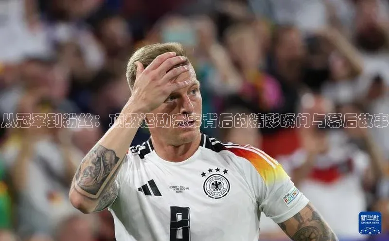 从冠军到粉丝：顶级运动赛事背后的精彩瞬间与幕后故事